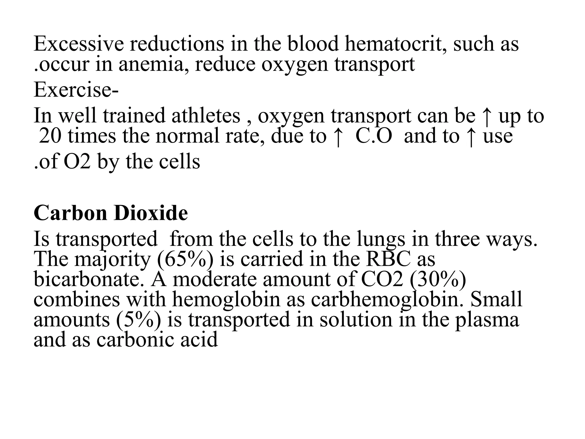 Excessive reductions in the blood hematocrit, such as
occur in anemia, reduce oxygen transport
.
-
Exercise
In well trained athletes , oxygen transport can be ↑ up to
20 times the normal rate, due to ↑ C.O and to ↑ use
of O2 by the cells
.
Carbon Dioxide
Is transported from the cells to the lungs in three ways.
The majority (65%) is carried in the RBC as
bicarbonate. A moderate amount of CO2 (30%)
combines with hemoglobin as carbhemoglobin. Small
amounts (5%) is transported in solution in the plasma
and as carbonic acid
 