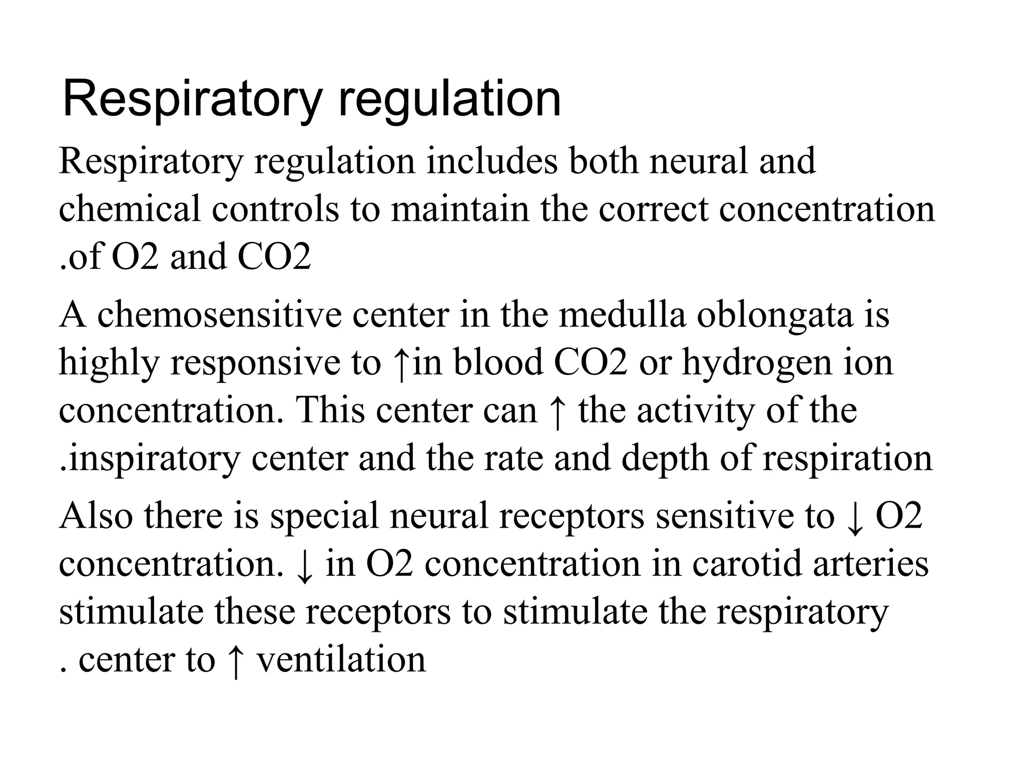 Respiratory regulation
Respiratory regulation includes both neural and
chemical controls to maintain the correct concentration
of O2 and CO2
.
A chemosensitive center in the medulla oblongata is
highly responsive to ↑in blood CO2 or hydrogen ion
concentration. This center can ↑ the activity of the
inspiratory center and the rate and depth of respiration
.
Also there is special neural receptors sensitive to ↓ O2
concentration. ↓ in O2 concentration in carotid arteries
stimulate these receptors to stimulate the respiratory
center to ↑ ventilation
.
 