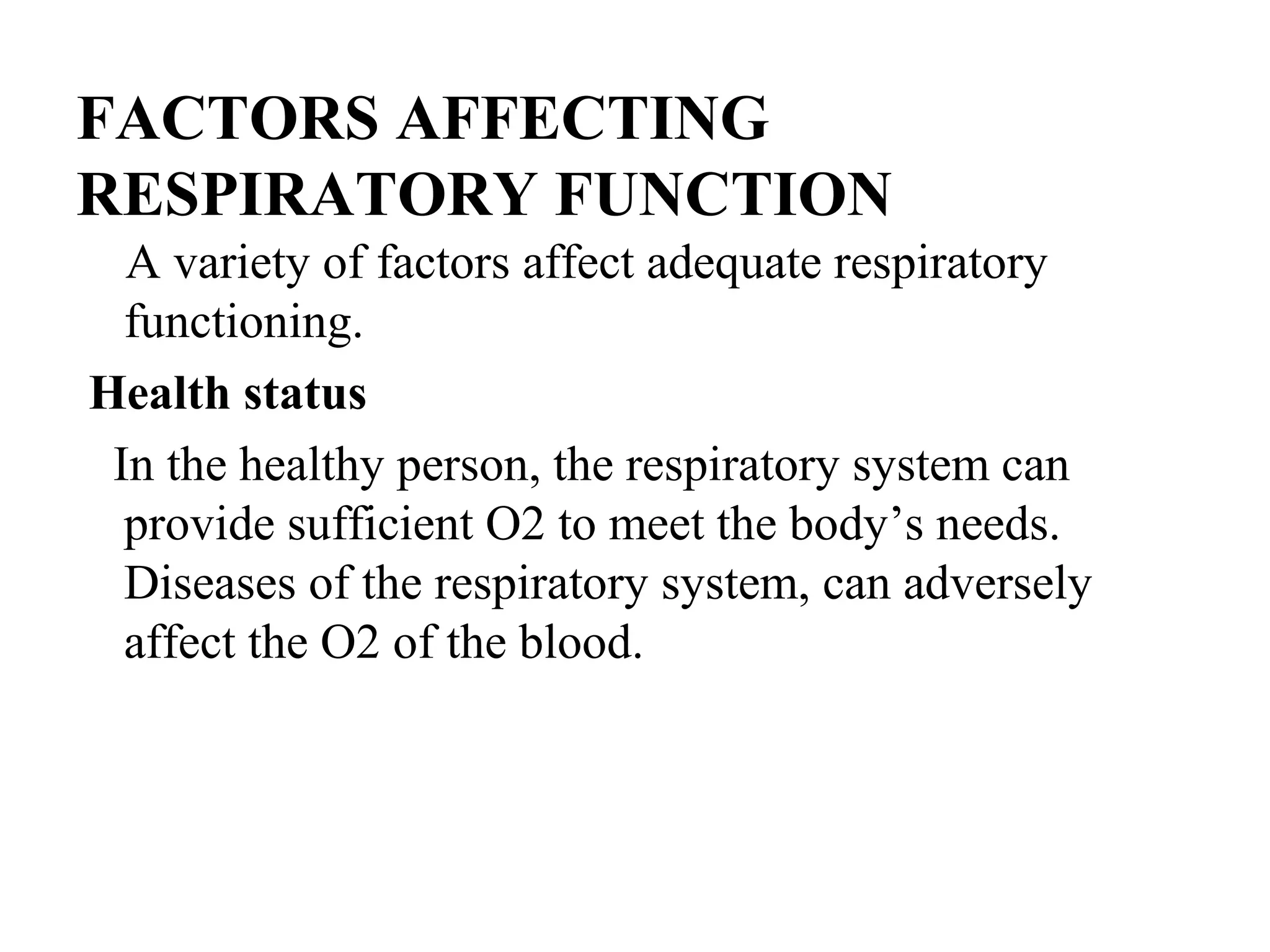 FACTORS AFFECTING
RESPIRATORY FUNCTION
A variety of factors affect adequate respiratory
functioning.
Health status
In the healthy person, the respiratory system can
provide sufficient O2 to meet the body’s needs.
Diseases of the respiratory system, can adversely
affect the O2 of the blood.
 