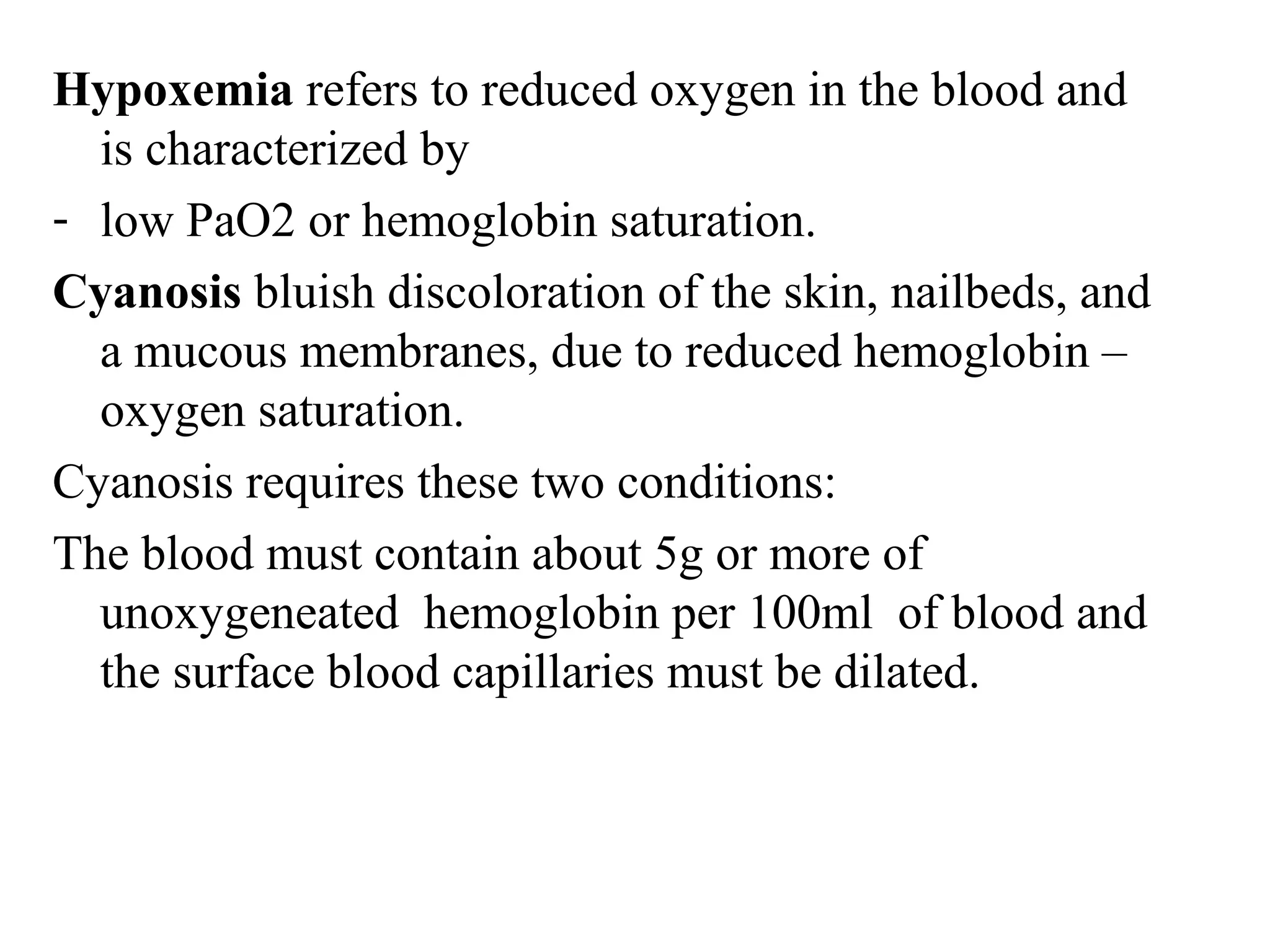 Hypoxemia refers to reduced oxygen in the blood and
is characterized by
- low PaO2 or hemoglobin saturation.
Cyanosis bluish discoloration of the skin, nailbeds, and
a mucous membranes, due to reduced hemoglobin –
oxygen saturation.
Cyanosis requires these two conditions:
The blood must contain about 5g or more of
unoxygeneated hemoglobin per 100ml of blood and
the surface blood capillaries must be dilated.
 