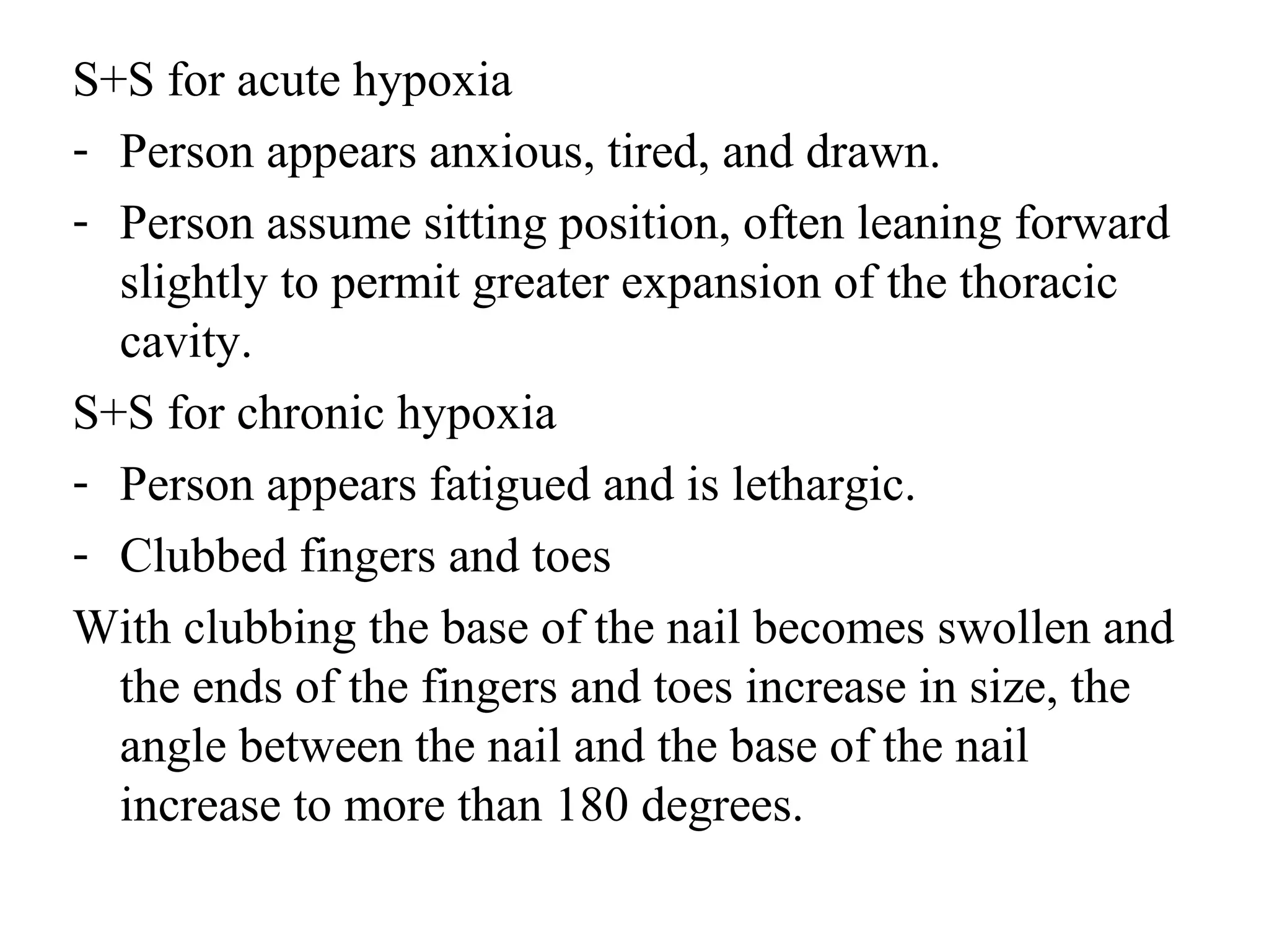S+S for acute hypoxia
- Person appears anxious, tired, and drawn.
- Person assume sitting position, often leaning forward
slightly to permit greater expansion of the thoracic
cavity.
S+S for chronic hypoxia
- Person appears fatigued and is lethargic.
- Clubbed fingers and toes
With clubbing the base of the nail becomes swollen and
the ends of the fingers and toes increase in size, the
angle between the nail and the base of the nail
increase to more than 180 degrees.
 