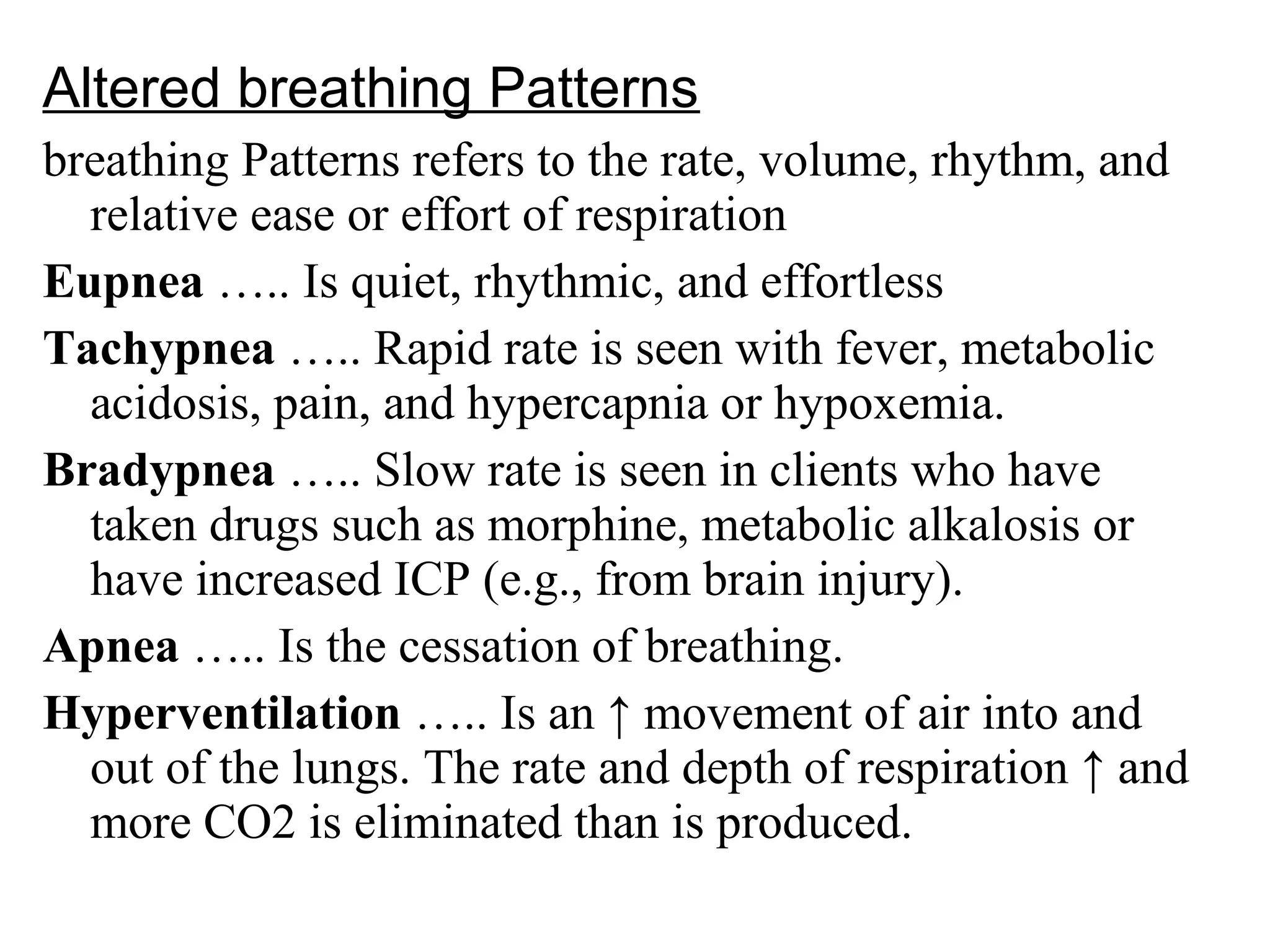 Altered breathing Patterns
breathing Patterns refers to the rate, volume, rhythm, and
relative ease or effort of respiration
Eupnea ….. Is quiet, rhythmic, and effortless
Tachypnea ….. Rapid rate is seen with fever, metabolic
acidosis, pain, and hypercapnia or hypoxemia.
Bradypnea ….. Slow rate is seen in clients who have
taken drugs such as morphine, metabolic alkalosis or
have increased ICP )e.g., from brain injury(.
Apnea ….. Is the cessation of breathing.
Hyperventilation ….. Is an ↑ movement of air into and
out of the lungs. The rate and depth of respiration ↑ and
more CO2 is eliminated than is produced.
 