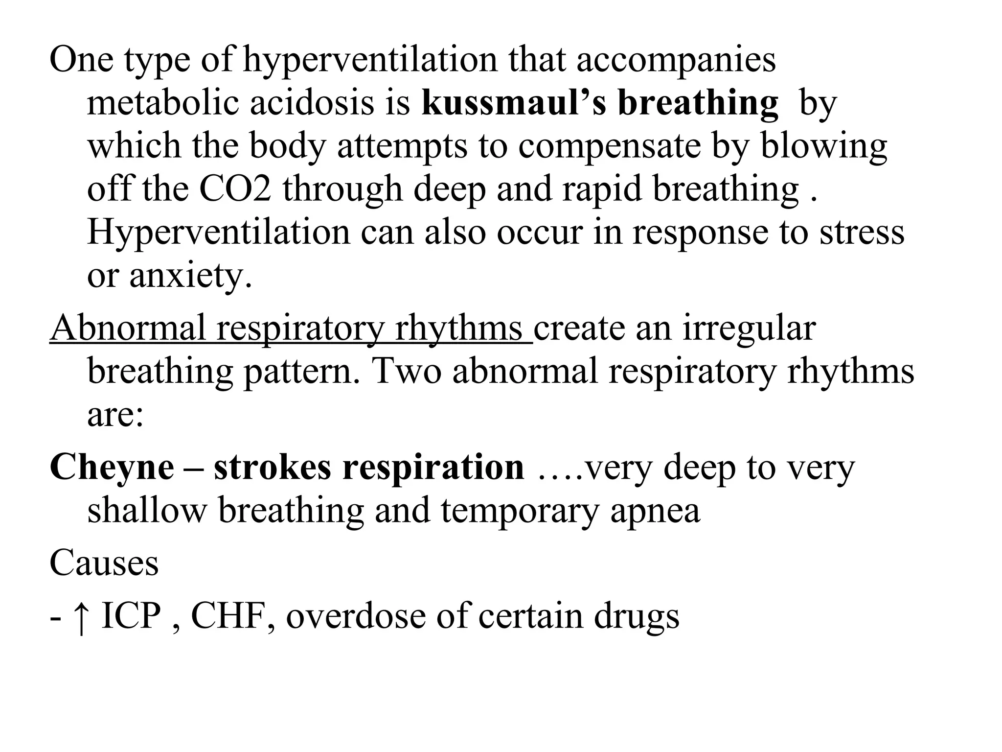 One type of hyperventilation that accompanies
metabolic acidosis is kussmaul’s breathing by
which the body attempts to compensate by blowing
off the CO2 through deep and rapid breathing .
Hyperventilation can also occur in response to stress
or anxiety.
Abnormal respiratory rhythms create an irregular
breathing pattern. Two abnormal respiratory rhythms
are:
Cheyne – strokes respiration ….very deep to very
shallow breathing and temporary apnea
Causes
- ↑ ICP , CHF, overdose of certain drugs
 