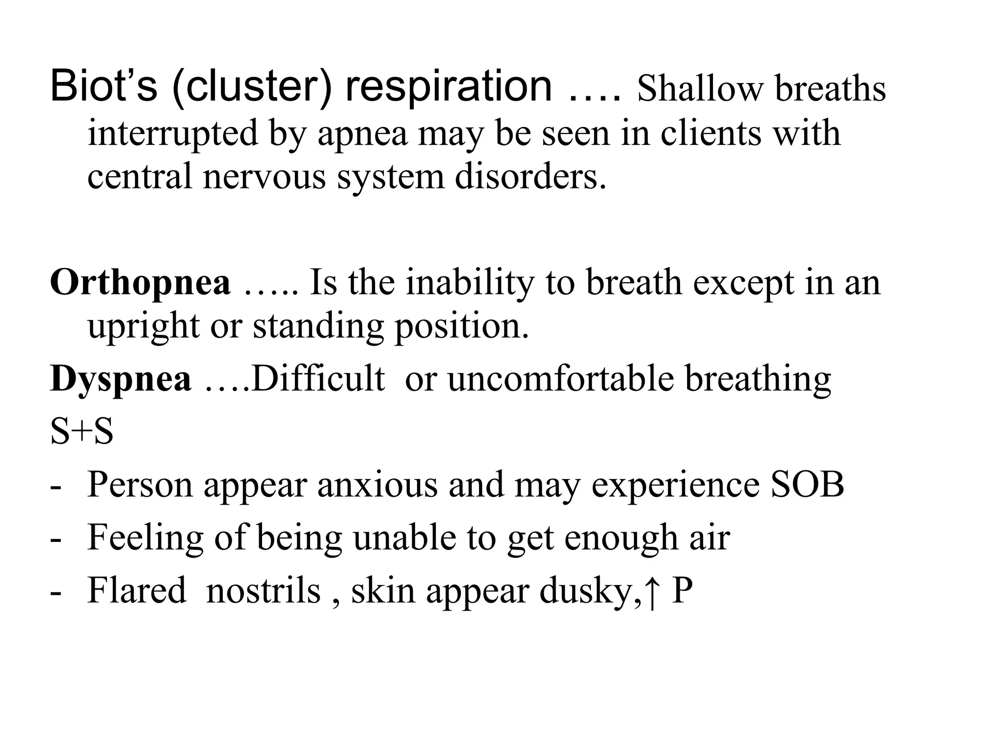 Biot’s (cluster) respiration …. Shallow breaths
interrupted by apnea may be seen in clients with
central nervous system disorders.
Orthopnea ….. Is the inability to breath except in an
upright or standing position.
Dyspnea ….Difficult or uncomfortable breathing
S+S
- Person appear anxious and may experience SOB
- Feeling of being unable to get enough air
- Flared nostrils , skin appear dusky,↑ P
 