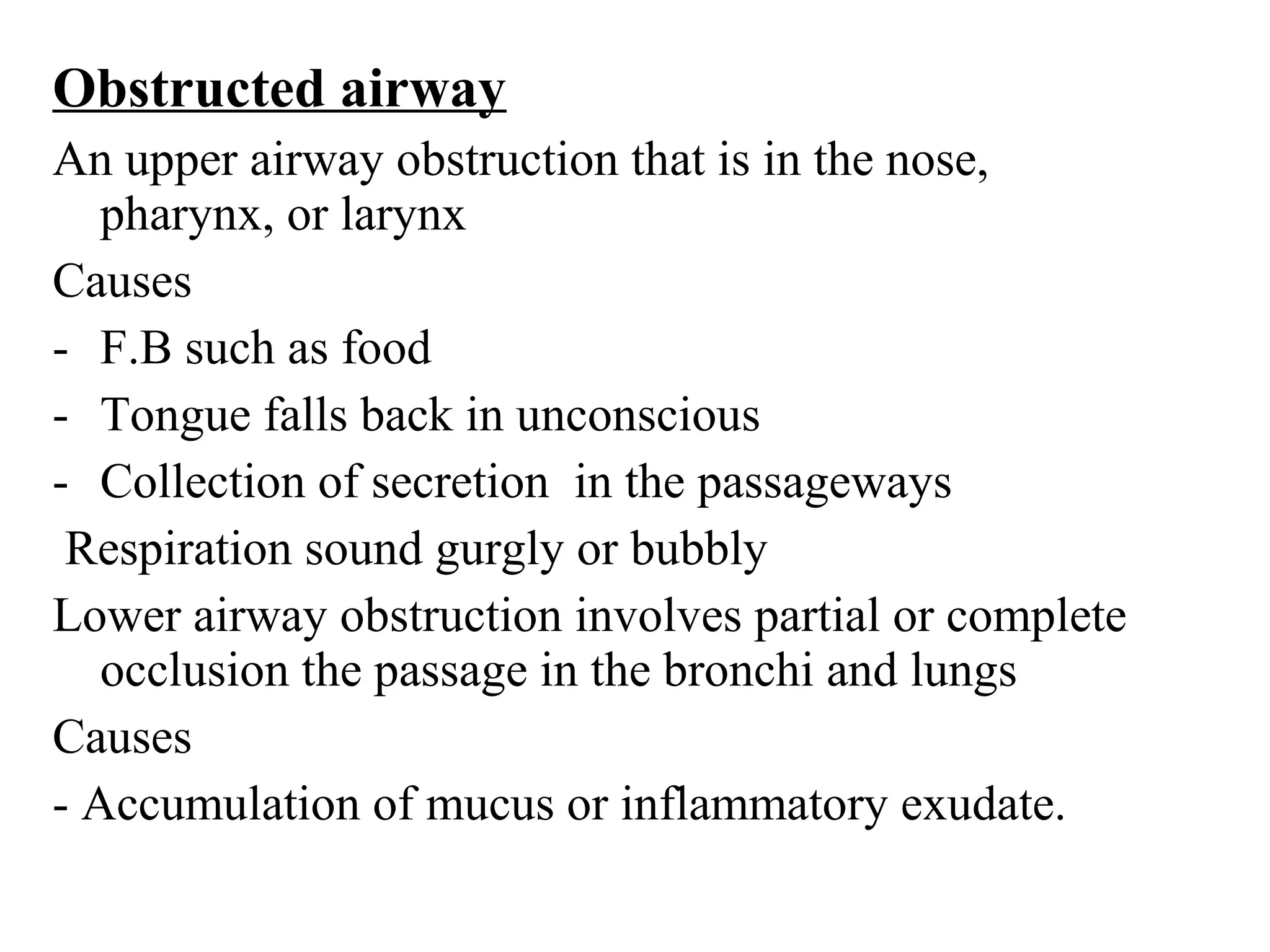 Obstructed airway
An upper airway obstruction that is in the nose,
pharynx, or larynx
Causes
- F.B such as food
- Tongue falls back in unconscious
- Collection of secretion in the passageways
Respiration sound gurgly or bubbly
Lower airway obstruction involves partial or complete
occlusion the passage in the bronchi and lungs
Causes
- Accumulation of mucus or inflammatory exudate.
 