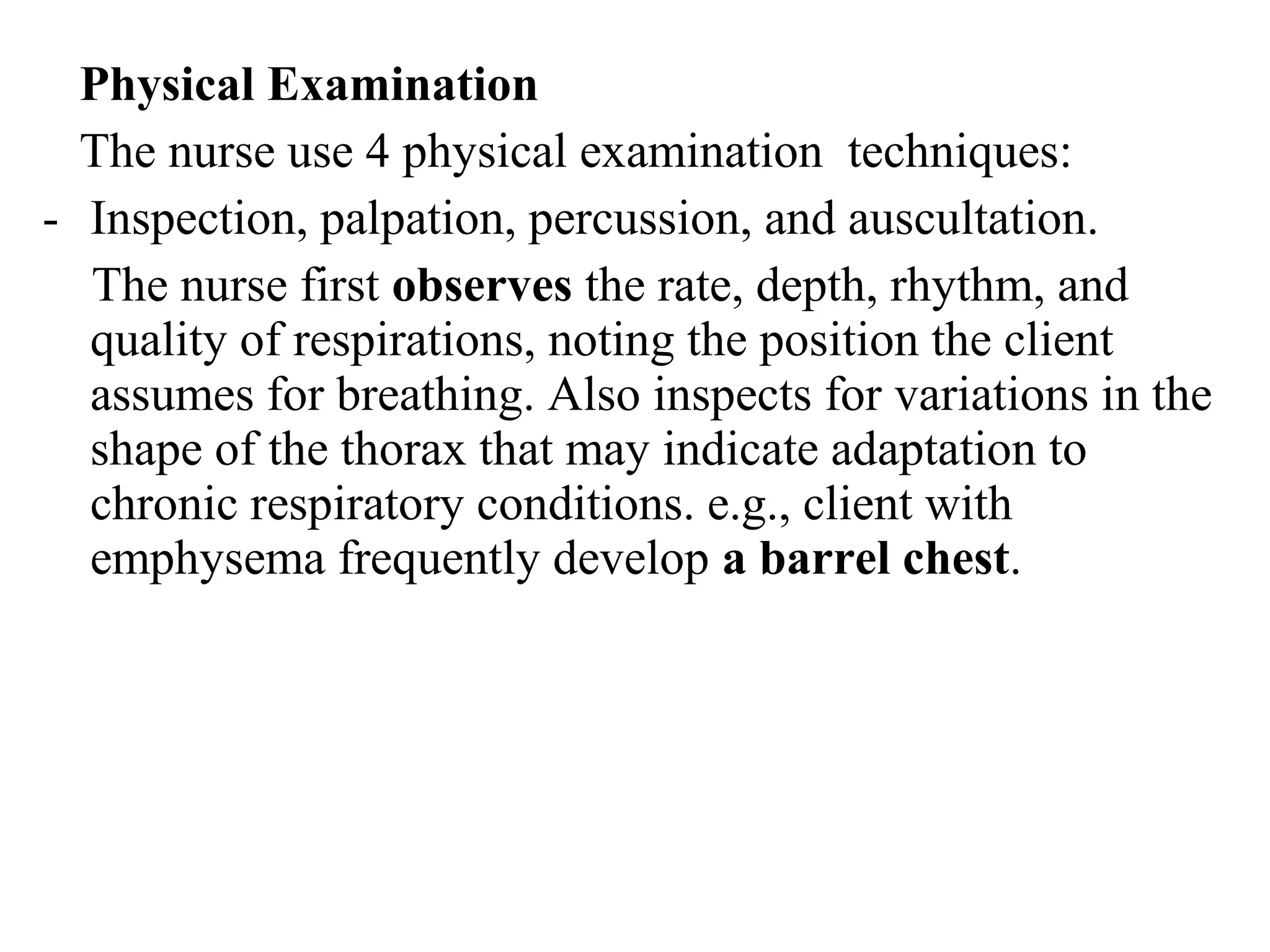 Physical Examination
The nurse use 4 physical examination techniques:
- Inspection, palpation, percussion, and auscultation.
The nurse first observes the rate, depth, rhythm, and
quality of respirations, noting the position the client
assumes for breathing. Also inspects for variations in the
shape of the thorax that may indicate adaptation to
chronic respiratory conditions. e.g., client with
emphysema frequently develop a barrel chest.
 