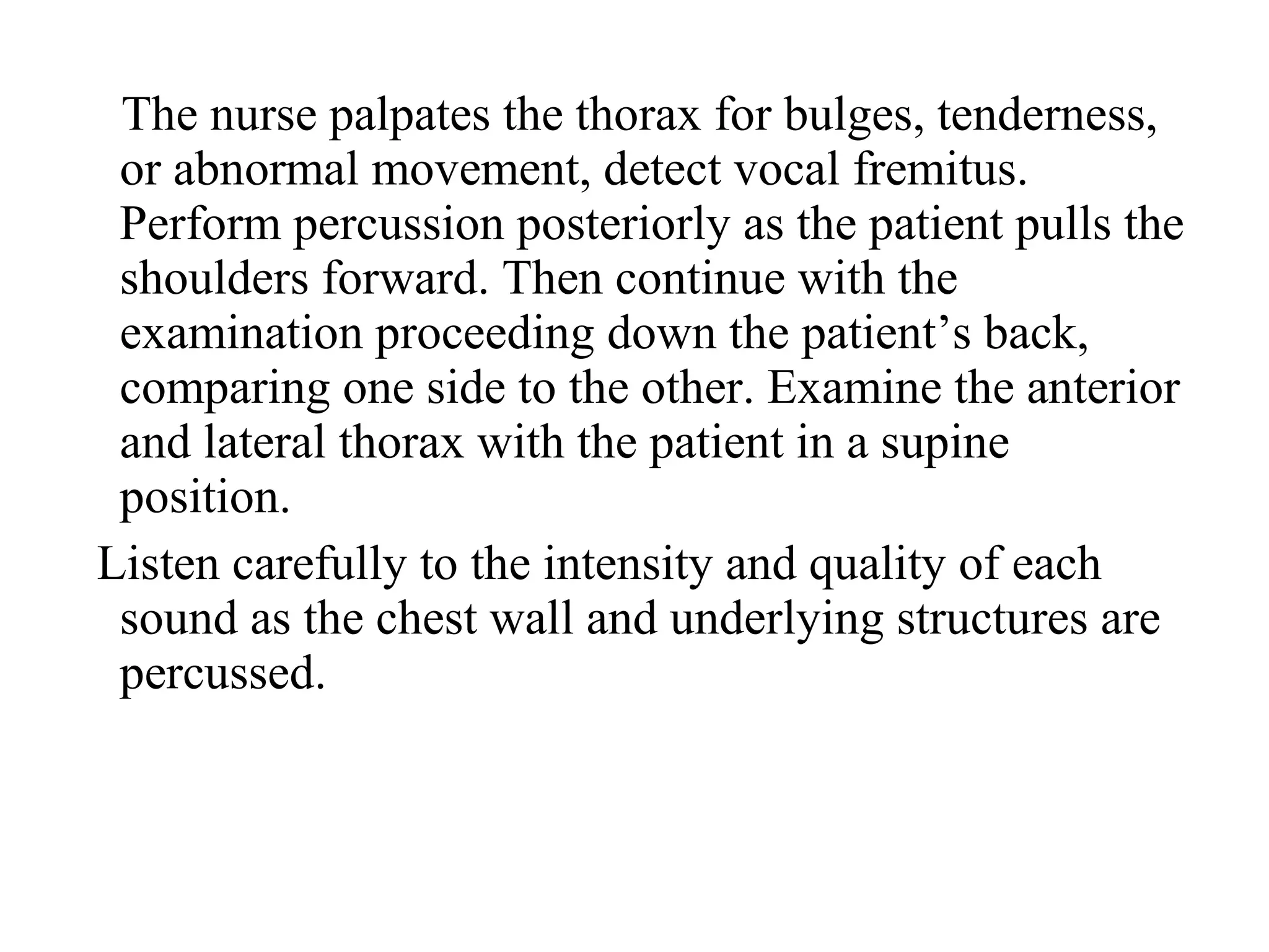The nurse palpates the thorax for bulges, tenderness,
or abnormal movement, detect vocal fremitus.
Perform percussion posteriorly as the patient pulls the
shoulders forward. Then continue with the
examination proceeding down the patient’s back,
comparing one side to the other. Examine the anterior
and lateral thorax with the patient in a supine
position.
Listen carefully to the intensity and quality of each
sound as the chest wall and underlying structures are
percussed.
 