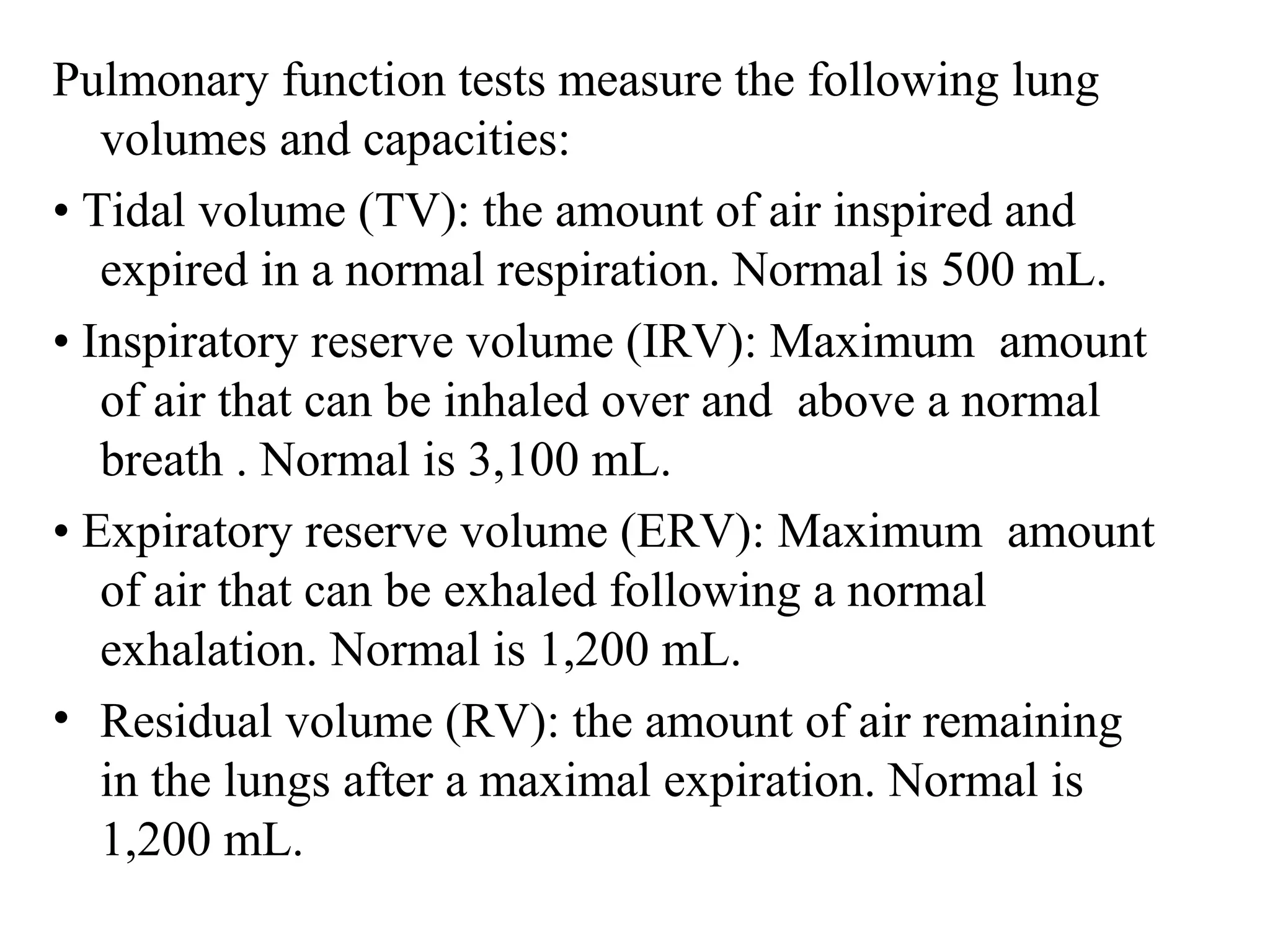 Pulmonary function tests measure the following lung
volumes and capacities:
• Tidal volume )TV(: the amount of air inspired and
expired in a normal respiration. Normal is 500 mL.
• Inspiratory reserve volume )IRV(: Maximum amount
of air that can be inhaled over and above a normal
breath . Normal is 3,100 mL.
• Expiratory reserve volume )ERV(: Maximum amount
of air that can be exhaled following a normal
exhalation. Normal is 1,200 mL.
• Residual volume )RV(: the amount of air remaining
in the lungs after a maximal expiration. Normal is
1,200 mL.
 