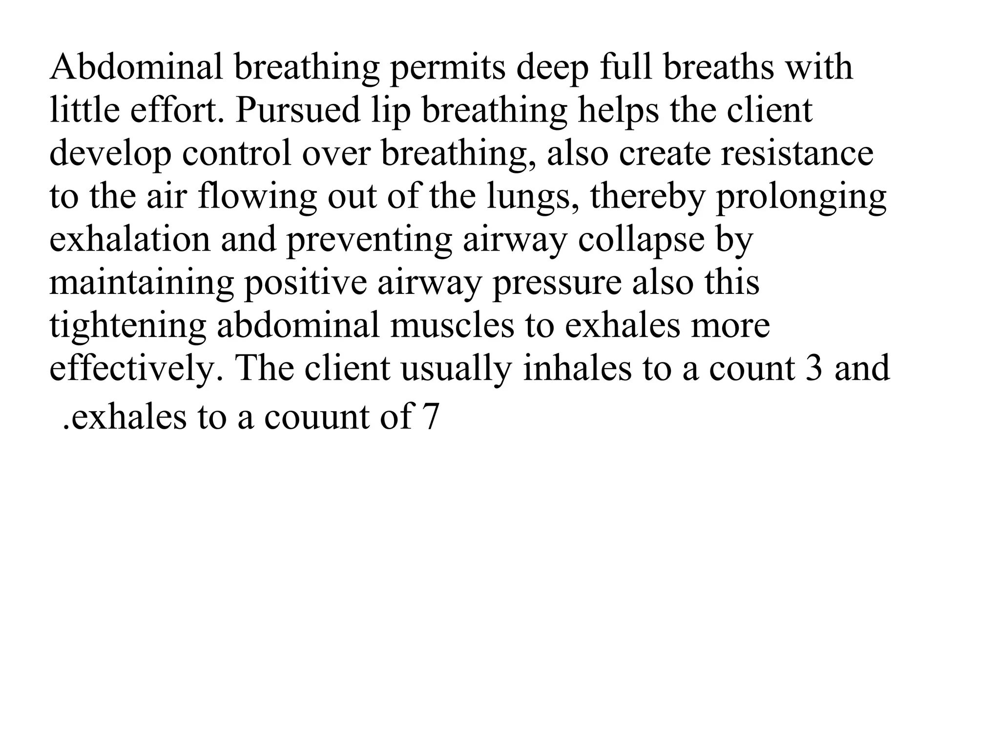 Abdominal breathing permits deep full breaths with
little effort. Pursued lip breathing helps the client
develop control over breathing, also create resistance
to the air flowing out of the lungs, thereby prolonging
exhalation and preventing airway collapse by
maintaining positive airway pressure also this
tightening abdominal muscles to exhales more
effectively. The client usually inhales to a count 3 and
exhales to a couunt of 7
.
 