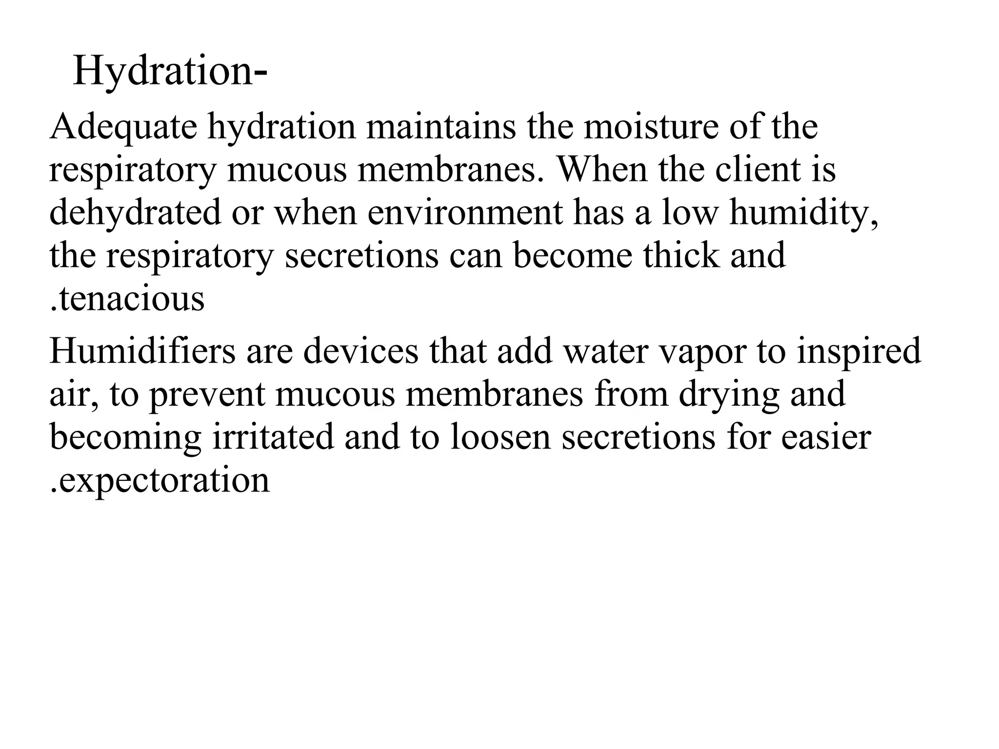 -
Hydration
Adequate hydration maintains the moisture of the
respiratory mucous membranes. When the client is
dehydrated or when environment has a low humidity,
the respiratory secretions can become thick and
tenacious
.
Humidifiers are devices that add water vapor to inspired
air, to prevent mucous membranes from drying and
becoming irritated and to loosen secretions for easier
expectoration
.
 