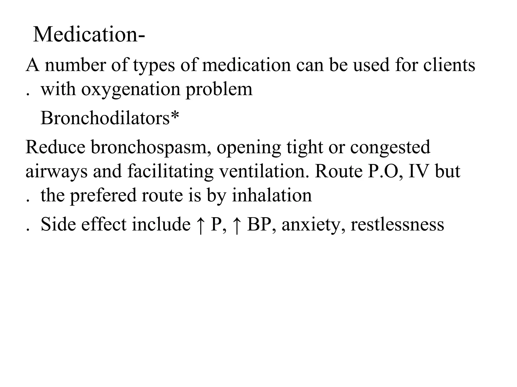 -
Medication
A number of types of medication can be used for clients
with oxygenation problem
.
*
Bronchodilators
Reduce bronchospasm, opening tight or congested
airways and facilitating ventilation. Route P.O, IV but
the prefered route is by inhalation
.
Side effect include ↑ P, ↑ BP, anxiety, restlessness
.
 