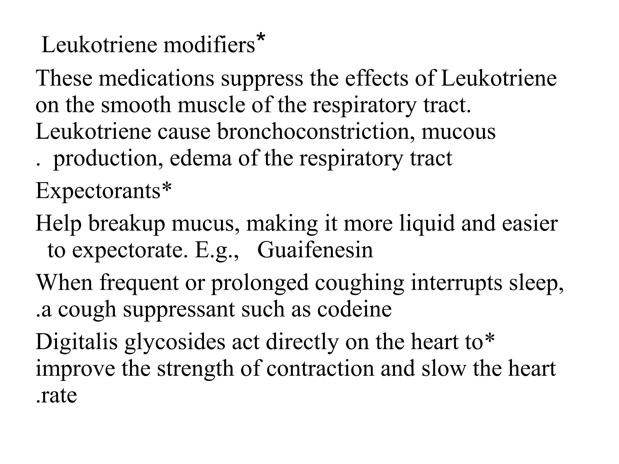 *
Leukotriene modifiers
These medications suppress the effects of Leukotriene
on the smooth muscle of the respiratory tract.
Leukotriene cause bronchoconstriction, mucous
production, edema of the respiratory tract
.
*
Expectorants
Help breakup mucus, making it more liquid and easier
to expectorate. E.g., Guaifenesin
When frequent or prolonged coughing interrupts sleep,
a cough suppressant such as codeine
.
*
Digitalis glycosides act directly on the heart to
improve the strength of contraction and slow the heart
rate
.
 