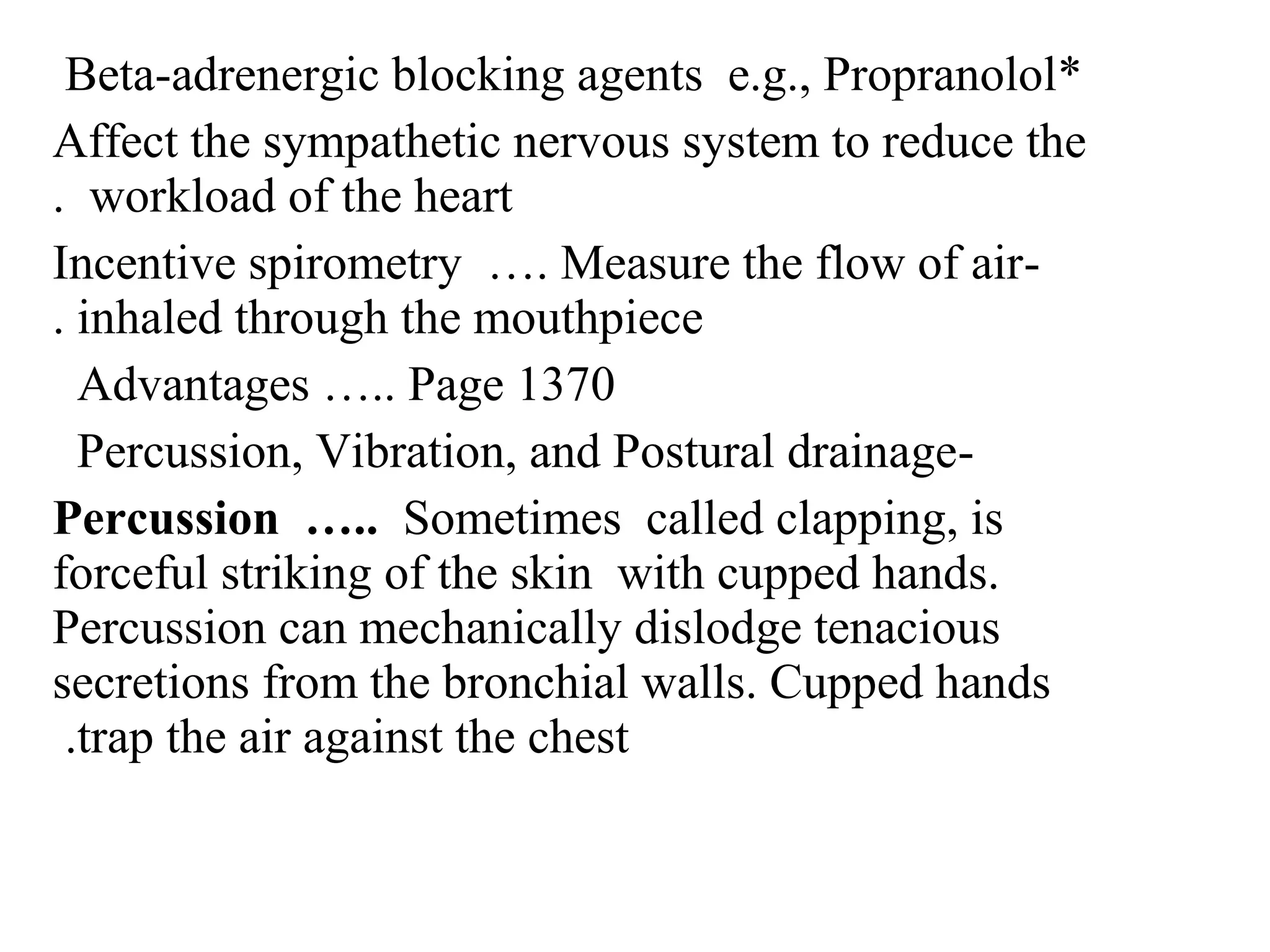 *
Beta-adrenergic blocking agents e.g., Propranolol
Affect the sympathetic nervous system to reduce the
workload of the heart
.
-
Incentive spirometry …. Measure the flow of air
inhaled through the mouthpiece
.
Advantages ….. Page 1370
-
Percussion, Vibration, and Postural drainage
Percussion ….. Sometimes called clapping, is
forceful striking of the skin with cupped hands.
Percussion can mechanically dislodge tenacious
secretions from the bronchial walls. Cupped hands
trap the air against the chest
.
 