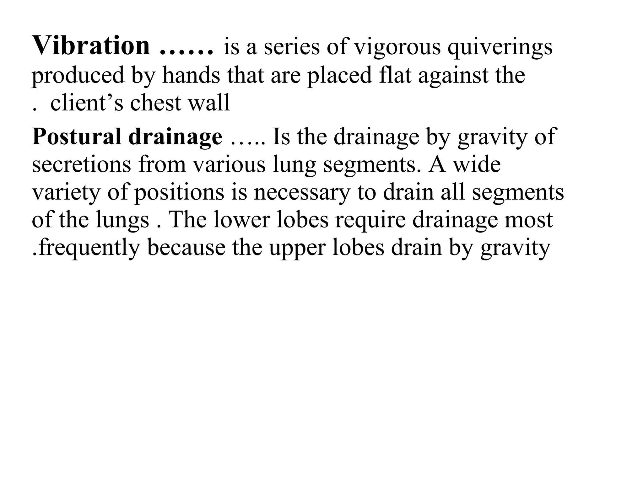 Vibration …… is a series of vigorous quiverings
produced by hands that are placed flat against the
client’s chest wall
.
Postural drainage ….. Is the drainage by gravity of
secretions from various lung segments. A wide
variety of positions is necessary to drain all segments
of the lungs . The lower lobes require drainage most
frequently because the upper lobes drain by gravity
.
 