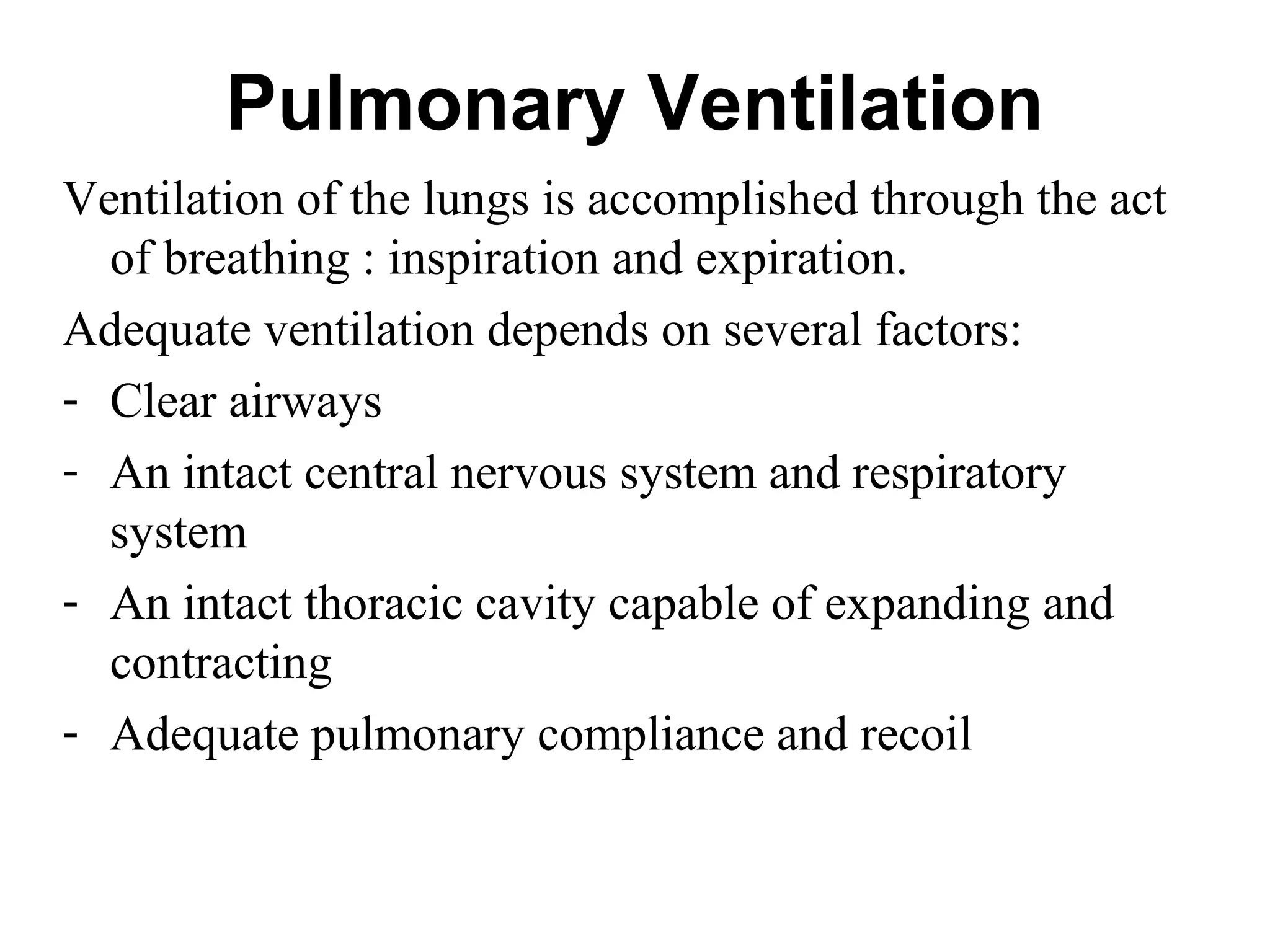 Pulmonary Ventilation
Ventilation of the lungs is accomplished through the act
of breathing : inspiration and expiration.
Adequate ventilation depends on several factors:
- Clear airways
- An intact central nervous system and respiratory
system
- An intact thoracic cavity capable of expanding and
contracting
- Adequate pulmonary compliance and recoil
 
