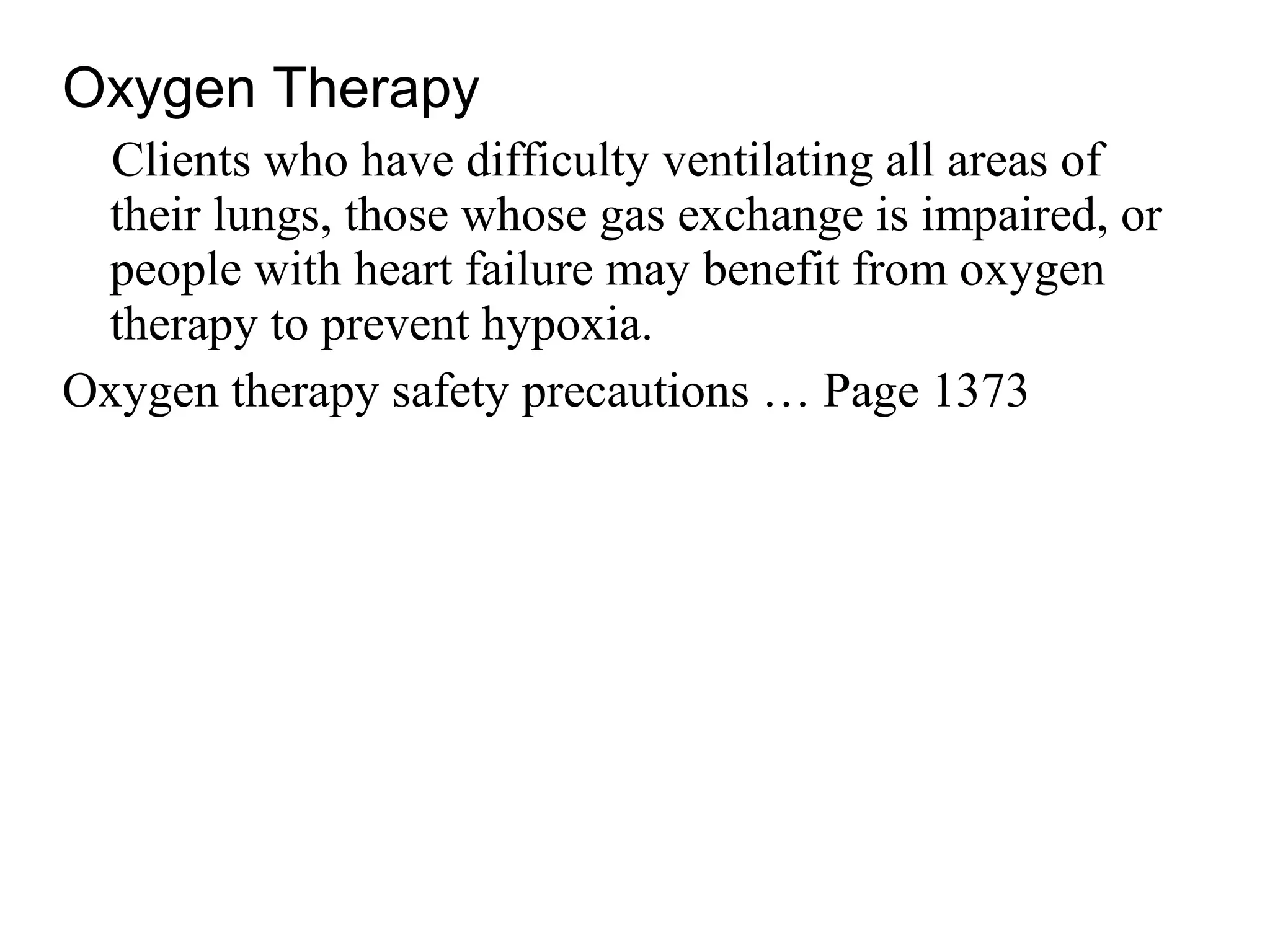 Oxygen Therapy
Clients who have difficulty ventilating all areas of
their lungs, those whose gas exchange is impaired, or
people with heart failure may benefit from oxygen
therapy to prevent hypoxia.
Oxygen therapy safety precautions … Page 1373
 