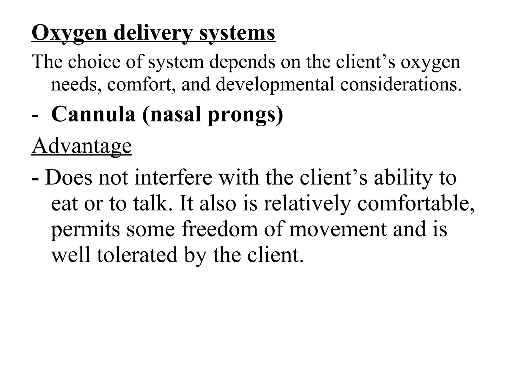 Oxygen delivery systems
The choice of system depends on the client’s oxygen
needs, comfort, and developmental considerations.
- Cannula (nasal prongs)
Advantage
- Does not interfere with the client’s ability to
eat or to talk. It also is relatively comfortable,
permits some freedom of movement and is
well tolerated by the client.
 