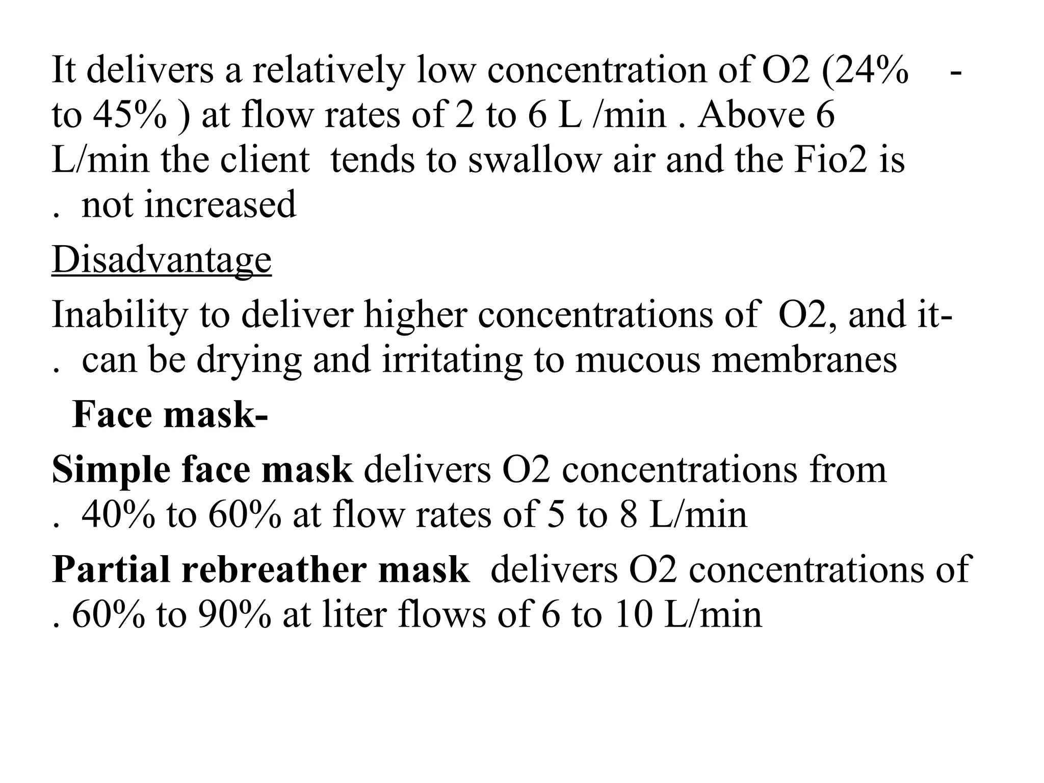 -
It delivers a relatively low concentration of O2 (24%
to 45% ) at flow rates of 2 to 6 L /min . Above 6
L/min the client tends to swallow air and the Fio2 is
not increased
.
Disadvantage
-
Inability to deliver higher concentrations of O2, and it
can be drying and irritating to mucous membranes
.
-
Face mask
Simple face mask delivers O2 concentrations from
40% to 60% at flow rates of 5 to 8 L/min
.
Partial rebreather mask delivers O2 concentrations of
60% to 90% at liter flows of 6 to 10 L/min
.
 