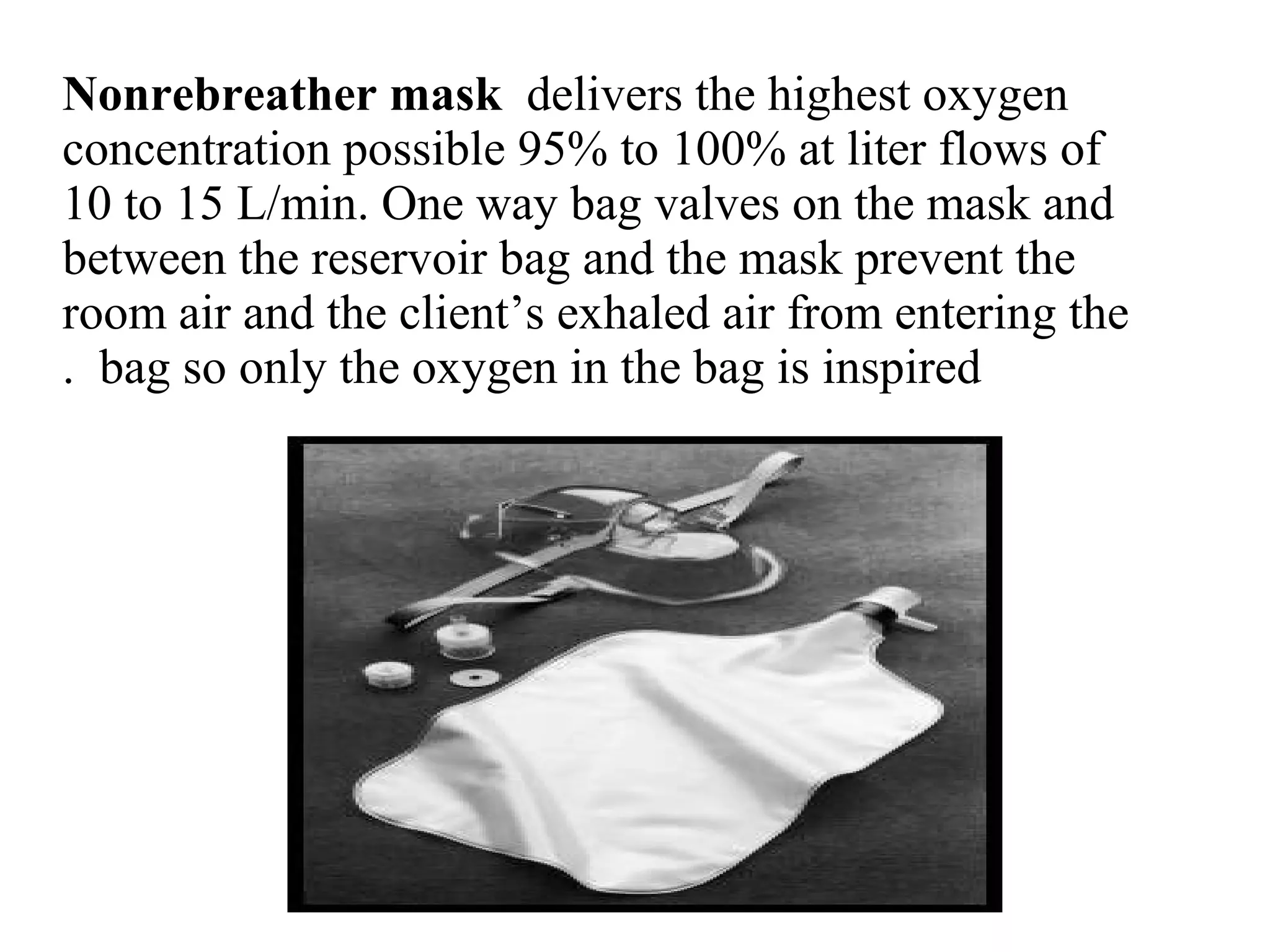 Nonrebreather mask delivers the highest oxygen
concentration possible 95% to 100% at liter flows of
10 to 15 L/min. One way bag valves on the mask and
between the reservoir bag and the mask prevent the
room air and the client’s exhaled air from entering the
bag so only the oxygen in the bag is inspired
.
 