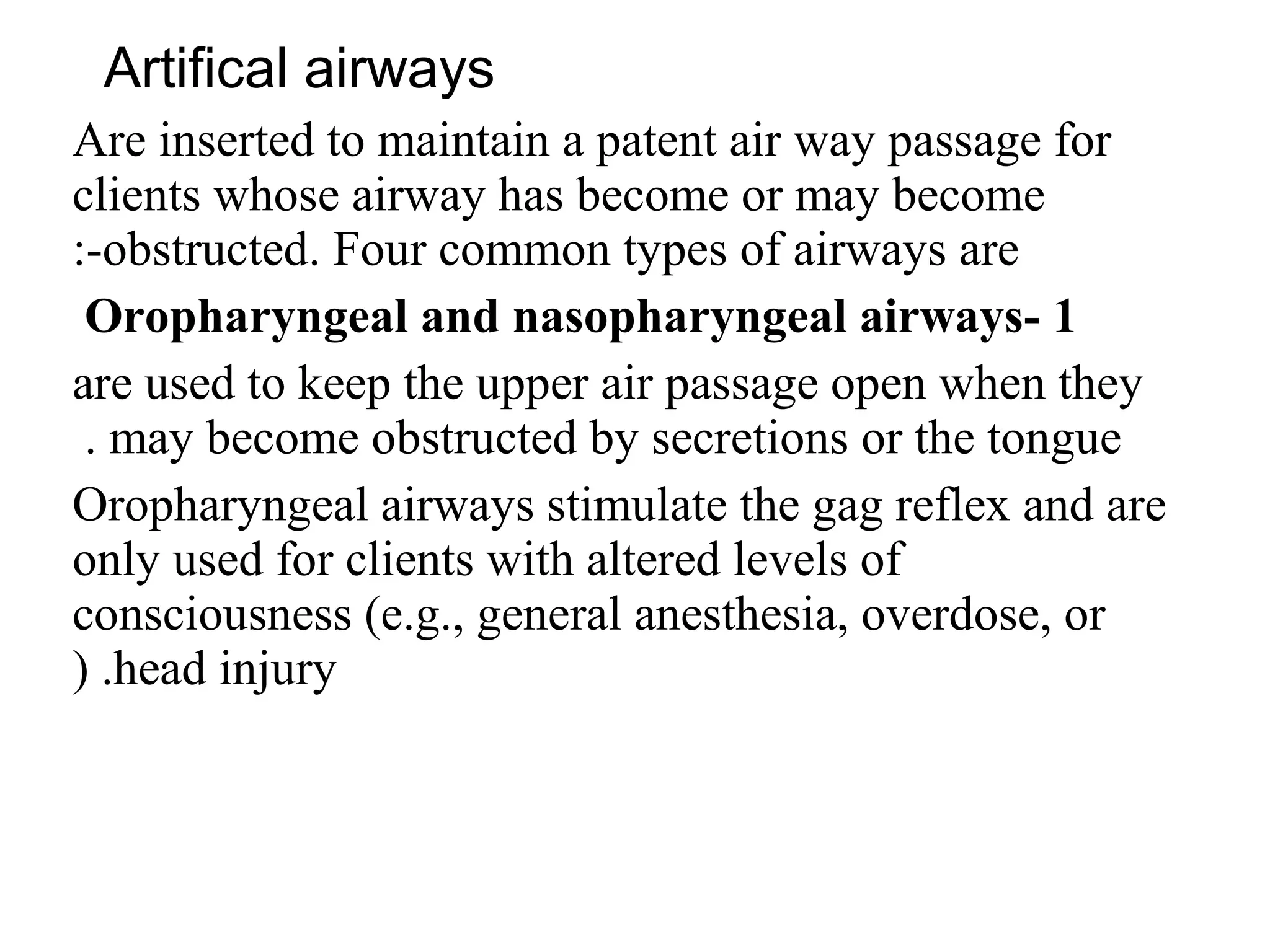 Artifical airways
Are inserted to maintain a patent air way passage for
clients whose airway has become or may become
obstructed. Four common types of airways are
:-
1
-
Oropharyngeal and nasopharyngeal airways
are used to keep the upper air passage open when they
may become obstructed by secretions or the tongue
.
Oropharyngeal airways stimulate the gag reflex and are
only used for clients with altered levels of
consciousness (e.g., general anesthesia, overdose, or
head injury
( .
 