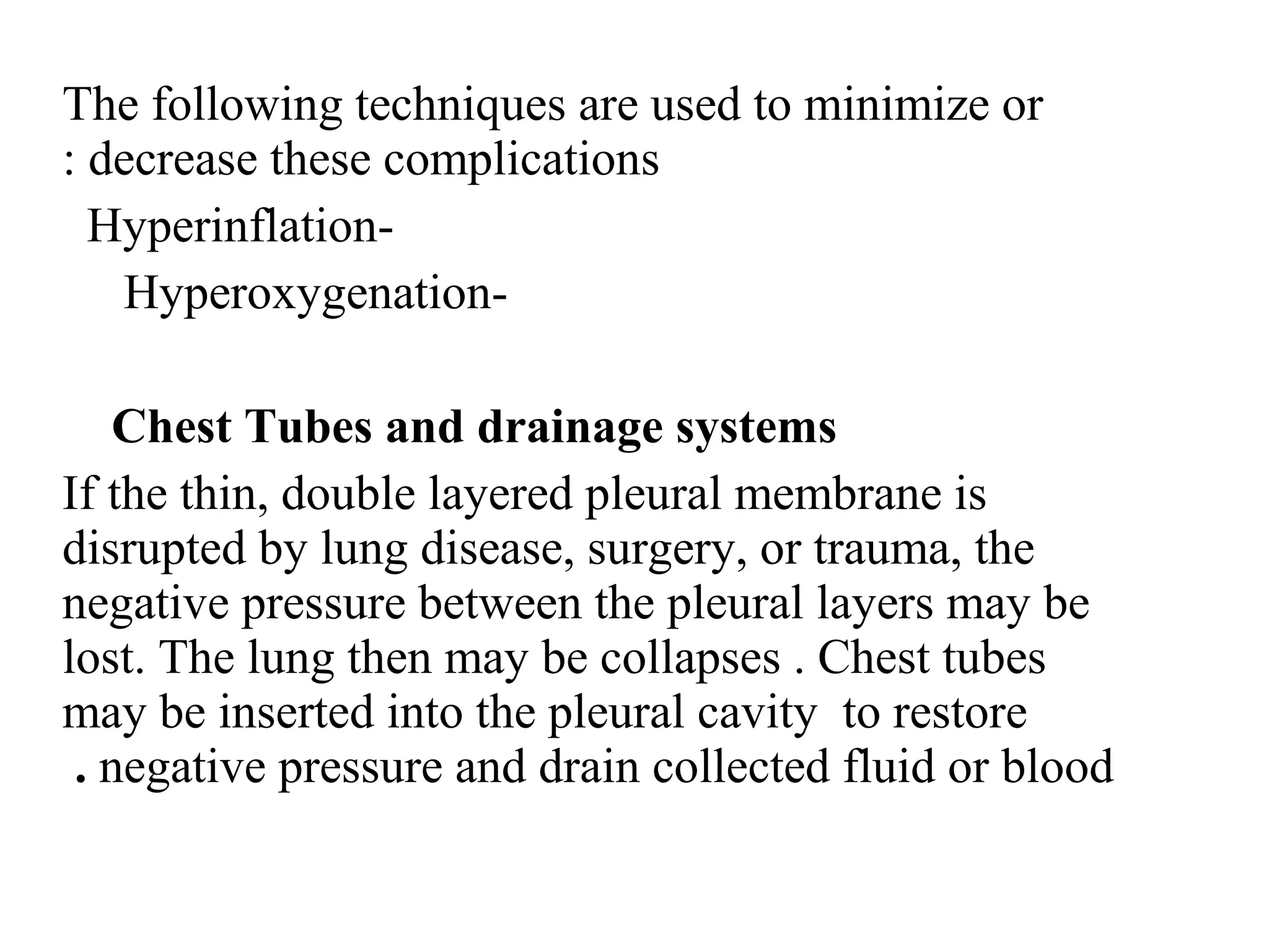 The following techniques are used to minimize or
decrease these complications
:
-
Hyperinflation
-
Hyperoxygenation
Chest Tubes and drainage systems
If the thin, double layered pleural membrane is
disrupted by lung disease, surgery, or trauma, the
negative pressure between the pleural layers may be
lost. The lung then may be collapses . Chest tubes
may be inserted into the pleural cavity to restore
negative pressure and drain collected fluid or blood
.
 
