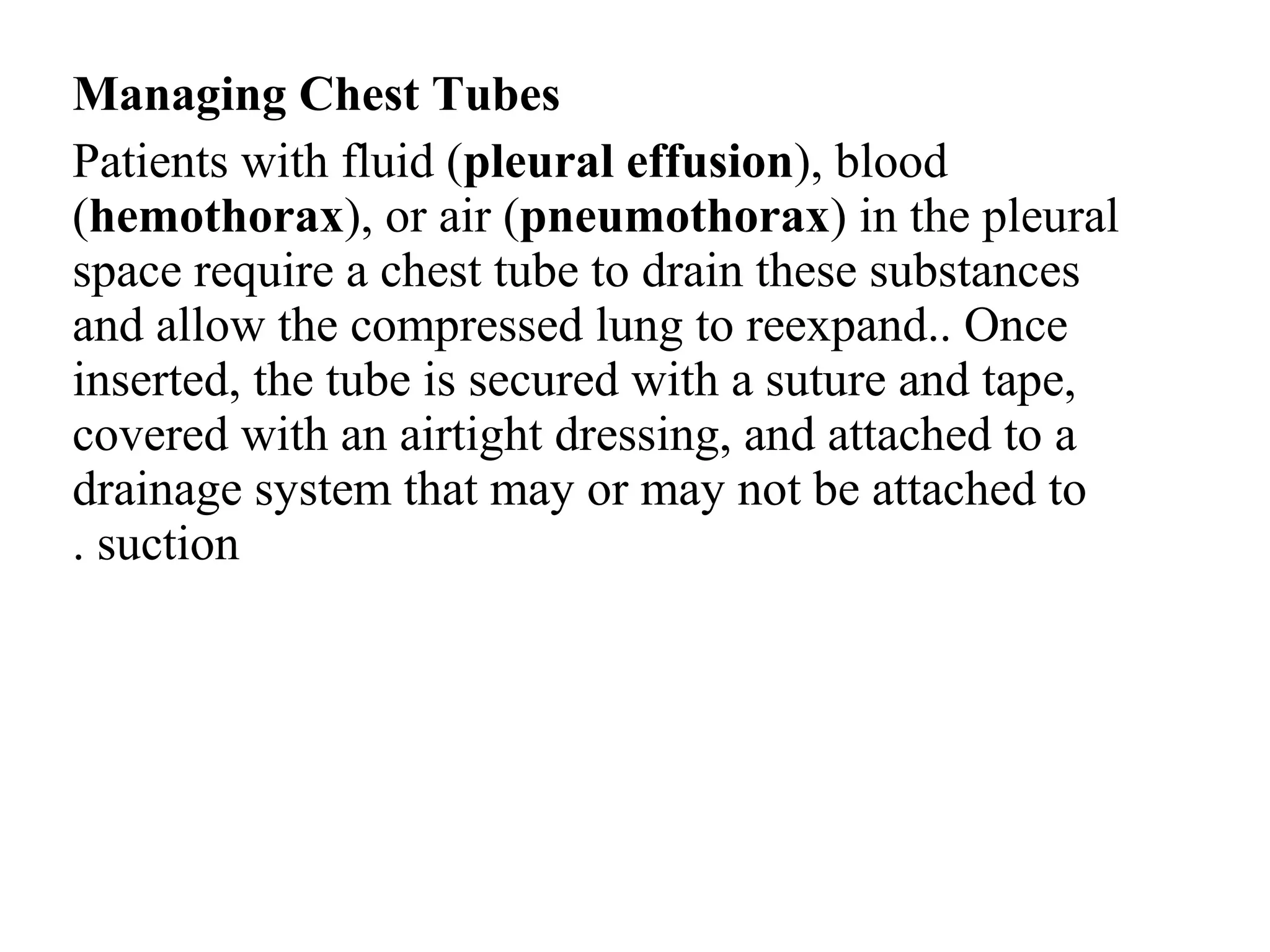 Managing Chest Tubes
Patients with fluid (pleural effusion(, blood
(hemothorax(, or air (pneumothorax( in the pleural
space require a chest tube to drain these substances
and allow the compressed lung to reexpand.. Once
inserted, the tube is secured with a suture and tape,
covered with an airtight dressing, and attached to a
drainage system that may or may not be attached to
suction
.
 