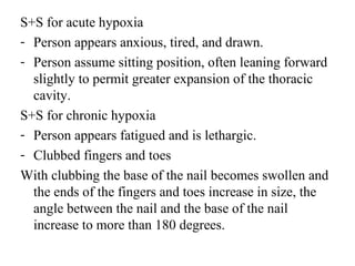S+S for acute hypoxia
- Person appears anxious, tired, and drawn.
- Person assume sitting position, often leaning forward
slightly to permit greater expansion of the thoracic
cavity.
S+S for chronic hypoxia
- Person appears fatigued and is lethargic.
- Clubbed fingers and toes
With clubbing the base of the nail becomes swollen and
the ends of the fingers and toes increase in size, the
angle between the nail and the base of the nail
increase to more than 180 degrees.
 