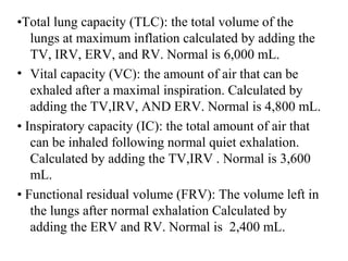 •Total lung capacity )TLC(: the total volume of the
lungs at maximum inflation calculated by adding the
TV, IRV, ERV, and RV. Normal is 6,000 mL.
• Vital capacity )VC(: the amount of air that can be
exhaled after a maximal inspiration. Calculated by
adding the TV,IRV, AND ERV. Normal is 4,800 mL.
• Inspiratory capacity )IC(: the total amount of air that
can be inhaled following normal quiet exhalation.
Calculated by adding the TV,IRV . Normal is 3,600
mL.
• Functional residual volume )FRV(: The volume left in
the lungs after normal exhalation Calculated by
adding the ERV and RV. Normal is 2,400 mL.
 