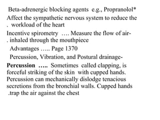 *Beta-adrenergic blocking agents e.g., Propranolol
Affect the sympathetic nervous system to reduce the
workload of the heart.
-Incentive spirometry …. Measure the flow of air
inhaled through the mouthpiece.
Advantages ….. Page 1370
-Percussion, Vibration, and Postural drainage
Percussion ….. Sometimes called clapping, is
forceful striking of the skin with cupped hands.
Percussion can mechanically dislodge tenacious
secretions from the bronchial walls. Cupped hands
trap the air against the chest.
 