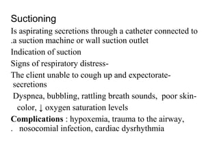 Suctioning
Is aspirating secretions through a catheter connected to
a suction machine or wall suction outlet.
Indication of suction
-Signs of respiratory distress
-The client unable to cough up and expectorate
secretions
-Dyspnea, bubbling, rattling breath sounds, poor skin
color, ↓ oxygen saturation levels
Complications : hypoxemia, trauma to the airway,
nosocomial infection, cardiac dysrhythmia.
 