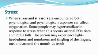 Stress:
 When stress and stressors are encountered both
psychological and psychological responses can affect
oxygenation. Some people may hyperventilate in
response to stress. when this occurs, arterial PO2 rises
and PCO2 falls. The person may experience light-
headedness and numbness and tingling of the fingers,
toes and around the mouth as result.
 