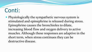 Conti:
 Physiologically the sympathetic nervous system is
stimulated and epinephrine is released during stress.
Epinephrine causes the bronchioles to dilate,
increasing blood flow and oxygen delivery to active
muscles. Although these responses are adaptive in the
short term, when stress continues they can be
destructive disease.
 