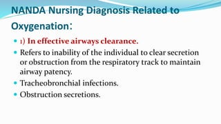 NANDA Nursing Diagnosis Related to
Oxygenation:
 1) In effective airways clearance.
 Refers to inability of the individual to clear secretion
or obstruction from the respiratory track to maintain
airway patency.
 Tracheobronchial infections.
 Obstruction secretions.
 