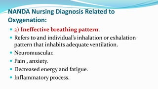 NANDA Nursing Diagnosis Related to
Oxygenation:
 2) Ineffective breathing pattern.
 Refers to and individual’s inhalation or exhalation
pattern that inhabits adequate ventilation.
 Neuromuscular.
 Pain , anxiety.
 Decreased energy and fatigue.
 Inflammatory process.
 