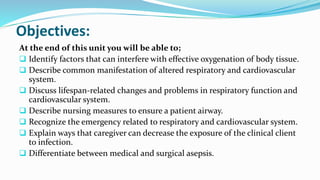 Objectives:
At the end of this unit you will be able to;
 Identify factors that can interfere with effective oxygenation of body tissue.
 Describe common manifestation of altered respiratory and cardiovascular
system.
 Discuss lifespan-related changes and problems in respiratory function and
cardiovascular system.
 Describe nursing measures to ensure a patient airway.
 Recognize the emergency related to respiratory and cardiovascular system.
 Explain ways that caregiver can decrease the exposure of the clinical client
to infection.
 Differentiate between medical and surgical asepsis.
 