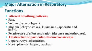Major Alternation in Respiratory
Functions.
 Altered breathing patterns.
 Rate.
 Volume( hypo or hyper).
 Rhythm ( cheyne stokes , kussmaul’s , apneustic and
bait’s).
 Relative case of effort respiration (dyspnea and orthopnea).
 Obstructive or particular obstructive airways.
 Upper airways , obstruction.
 Nose , pharynx , larynx , trachea.
 