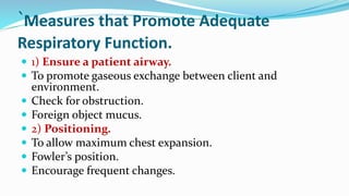`Measures that Promote Adequate
Respiratory Function.
 1) Ensure a patient airway.
 To promote gaseous exchange between client and
environment.
 Check for obstruction.
 Foreign object mucus.
 2) Positioning.
 To allow maximum chest expansion.
 Fowler’s position.
 Encourage frequent changes.
 