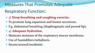 Measures That Promotes Adequate
Respiratory Function:
 3) Deep breathing and coughing exercise.
 To promote lung expansion and loosen secretions.
 F.g. abdominal breathing (diaphragmatic and pursed lip).
 4) Adequate hydration.
 Maintain moisture of the respiratory mucus membrane.
 Use of humidifiers/nebulizers.
 Steam/aerosol/medimist.
 