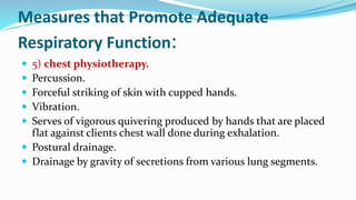 Measures that Promote Adequate
Respiratory Function:
 5) chest physiotherapy.
 Percussion.
 Forceful striking of skin with cupped hands.
 Vibration.
 Serves of vigorous quivering produced by hands that are placed
flat against clients chest wall done during exhalation.
 Postural drainage.
 Drainage by gravity of secretions from various lung segments.
 