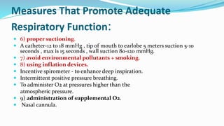 Measures That Promote Adequate
Respiratory Function:
 6) proper suctioning.
 A catheter-12 to 18 mmHg , tip of mouth to earlobe 5 meters suction 5-10
seconds , max is 15 seconds , wall suction 80-120 mmHg.
 7) avoid environmental pollutants + smoking.
 8) using inflation devices.
 Incentive spirometer - to enhance deep inspiration.
 Intermittent positive pressure breathing.
 To administer O2 at pressures higher than the
atmospheric pressure.
 9) administration of supplemental O2.
 Nasal cannula.
 
