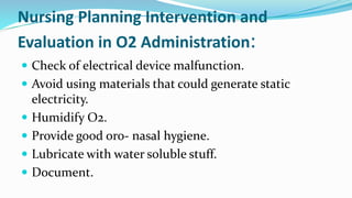 Nursing Planning Intervention and
Evaluation in O2 Administration:
 Check of electrical device malfunction.
 Avoid using materials that could generate static
electricity.
 Humidify O2.
 Provide good oro- nasal hygiene.
 Lubricate with water soluble stuff.
 Document.
 