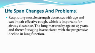 Life Span Changes And Problems:
 Respiratory muscle strength decreases with age and
can impair effective cough, which is important for
airway clearance. The lung matures by age 20-25 years,
and thereafter aging is associated with the progressive
decline in lung function.
 