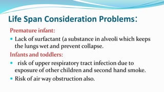 Life Span Consideration Problems:
Premature infant:
 Lack of surfactant (a substance in alveoli which keeps
the lungs wet and prevent collapse.
Infants and toddlers:
 risk of upper respiratory tract infection due to
exposure of other children and second hand smoke.
 Risk of air way obstruction also.
 