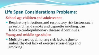 Life Span Considerations Problems:
School age children and adolescents:
 Respiratory infections and respiratory risk factors such
as second hand smoke and cigarette smoking. can
leads to cardiopulmonary disease if continues.
Young and middle age adults:
 Multiply cardiopulmonary risk factors due to
unhealthy diet lack of exercise stress drugs and
smoking.
 