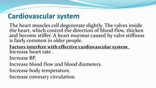Cardiovascular system
The heart muscles cell degenerate slightly. The valves inside
the heart, which control the direction of blood flow, thicken
and become stiffer. A heart murmur caused by valve stiffness
is fairly common in older people.
Factors interfere with effective cardiovascular system .
Increase heart rate .
Increase BP.
Increase blood flow and blood diameters.
Increase body temperature.
Increase coronary circulation.
 