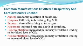 Common Manifestations Of Altered Respiratory And
Cardiovascular Function:
 Apnea: Temporary cessation of breathing.
 Dyspnea: Difficulty in breathing. E.g. SOB.
 Eupnea: Normal breathing. 12 to 20 b/m.
 Hypernea: Increased rate and depth of breathing.
 Hyperventilation: Increased pulmonary ventilation leading
to low blood level of CO2.
 Hypoventilation: Decreased pulmonary ventilation leading
to increased blood level of CO2.
 