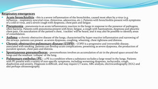 Respiratoy emergences
 Acute bronchiolitis - this is a severe inflammation of the bronchioles, caused most often by a virus (e.g.
influenza, , respiratory syncytial virus, rhinovirus, adenovirus, etc.). Patients with bronchiolitis present with symptoms
of a cold or virus, and a severe cough with dyspnoea, chest pain and fatigue.
 Pneumonia - pneumonia is an acute inflammatory reaction in the lungs in response to the presence of pathogens,
often bacteria. Patients with pneumonia present with fever, fatigue, a cough with haemoptysis, dyspnoea and pleuritic
chest pain. On auscultation of the patient's chest, 'crackles' will be heard, and it may also be possible to identify areas
of consolidation.
 Asthma -a chronic obstructive disease of the lungs, characterised by hyper-reactive inflammation and narrowing of
the airways. patients can present as severe dyspnoea, coughing, wheezing, chest tightness and distress.
 Chronic obstructive pulmonary disease (COPD) - COPD is a progressive and irreversible disease,
associated with smoking. patients can develop acute complications, presenting as severe dyspnoea, the production of
purulent sputum, chest pain and distress.
 Spontaneous pneumothorax - pneumothorax involves an accumulation of air in the pleural space around the
lungs and the resultant 'collapse' of the lung.
 Pulmonary embolus (PE) - a PE is a condition where a substance occludes a large vessel in the lungs. Patients
with PE present with a variety of non-specific symptoms, including worsening dyspnoea, tachycardia, cough,
diaphoresis and anxiety. Diagnosis is difficult, and may require CT scans, ABG analysis, electrocardiography (ECG) and
also perhaps ultrasonography.
 