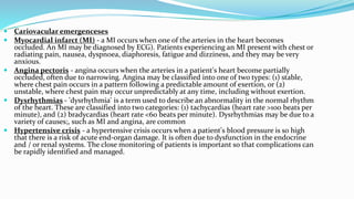  Cariovacular emergenceses
 Myocardial infarct (MI) - a MI occurs when one of the arteries in the heart becomes
occluded. An MI may be diagnosed by ECG). Patients experiencing an MI present with chest or
radiating pain, nausea, dyspnoea, diaphoresis, fatigue and dizziness, and they may be very
anxious.
 Angina pectoris - angina occurs when the arteries in a patient's heart become partially
occluded, often due to narrowing. Angina may be classified into one of two types: (1) stable,
where chest pain occurs in a pattern following a predictable amount of exertion, or (2)
unstable, where chest pain may occur unpredictably at any time, including without exertion.
 Dysrhythmias - 'dysrhythmia' is a term used to describe an abnormality in the normal rhythm
of the heart. These are classified into two categories: (1) tachycardias (heart rate >100 beats per
minute), and (2) bradycardias (heart rate <60 beats per minute). Dysrhythmias may be due to a
variety of causes;, such as MI and angina, are common
 Hypertensive crisis - a hypertensive crisis occurs when a patient's blood pressure is so high
that there is a risk of acute end-organ damage. It is often due to dysfunction in the endocrine
and / or renal systems. The close monitoring of patients is important so that complications can
be rapidly identified and managed.
 