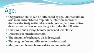 Age:
 Oxygenation status can be influenced by age. Older adults are
also more susceptible to respiratory infection because of
decreased activity in the cilia, which normally are an effective
defense mechanism other changes includes the following.
 Chest wall and airways become more and less elastic.
 Decreases in muscles strength.
 The amount of exchanged air is decreased.
 The cough reflex and cilia action are decreased.
 Mucous membranes become drier and more fragile.
 