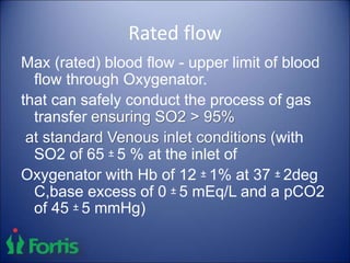 Rated flow
Max (rated) blood flow - upper limit of blood
flow through Oxygenator.
that can safely conduct the process of gas
transfer ensuring SO2 > 95%
at standard Venous inlet conditions (with
SO2 of 65 ± 5 % at the inlet of
Oxygenator with Hb of 12 ± 1% at 37 ± 2deg
C,base excess of 0 ± 5 mEq/L and a pCO2
of 45 ± 5 mmHg)
 